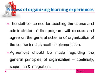 Process of organizing learning experiences
The staff concerned for teaching the course and
administrator of the program will discuss and
agree on the general scheme of organization of
the course for its smooth implementation.
Agreement should be made regarding the
general principles of organization – continuity,
sequence & integration.
Contn
 