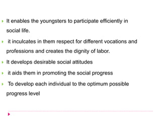  It enables the youngsters to participate efficiently in
social life.
 it inculcates in them respect for different vocations and
professions and creates the dignity of labor.
 It develops desirable social attitudes
 it aids them in promoting the social progress
 To develop each individual to the optimum possible
progress level
 