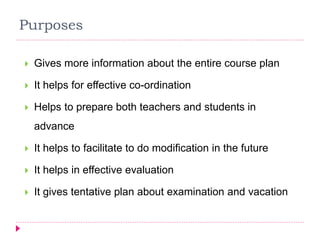 Purposes
 Gives more information about the entire course plan
 It helps for effective co-ordination
 Helps to prepare both teachers and students in
advance
 It helps to facilitate to do modification in the future
 It helps in effective evaluation
 It gives tentative plan about examination and vacation
 
