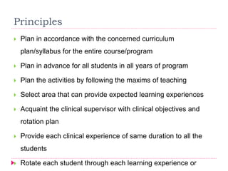 Principles
 Plan in accordance with the concerned curriculum
plan/syllabus for the entire course/program
 Plan in advance for all students in all years of program
 Plan the activities by following the maxims of teaching
 Select area that can provide expected learning experiences
 Acquaint the clinical supervisor with clinical objectives and
rotation plan
 Provide each clinical experience of same duration to all the
students
 Rotate each student through each learning experience or
 