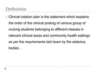  Clinical rotation plan is the statement which explains
the order of the clinical posting of various group of
nursing students belonging to different classes in
relevant clinical areas and community health settings
as per the requirements laid down by the statutory
bodies .
Definition
 