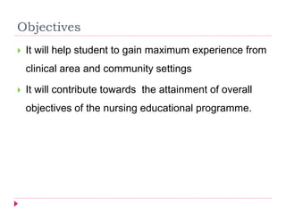  It will help student to gain maximum experience from
clinical area and community settings
 It will contribute towards the attainment of overall
objectives of the nursing educational programme.
Objectives
 