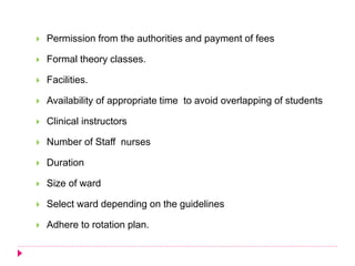  Permission from the authorities and payment of fees
 Formal theory classes.
 Facilities.
 Availability of appropriate time to avoid overlapping of students
 Clinical instructors
 Number of Staff nurses
 Duration
 Size of ward
 Select ward depending on the guidelines
 Adhere to rotation plan.
 