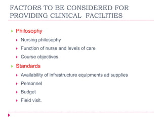  Philosophy
 Nursing philosophy
 Function of nurse and levels of care
 Course objectives
 Standards
 Availability of infrastructure equipments ad supplies
 Personnel
 Budget
 Field visit.
FACTORS TO BE CONSIDERED FOR
PROVIDING CLINICAL FACILITIES
 