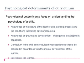 Psychological determinants of curriculum
Psychological determinants focus on understanding the
psychology of a child.
 Knowledge of the nature of the learner and learning process and
the conditions facilitating optimum learning.
 Knowledge of growth and development , Intelligence, development
capacities.
 Curriculum to be child centered, learning experiences should be
provided in accordance with the mental development of the
learner.
 Interests of the learner.
 