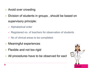  Avoid over crowding
 Division of students in groups , should be based on
supervisory principle:
 Alphabetical order
 Registered no. of teachers for observation of students
 No of clinical areas to be completed.
 Meaningful experiences
 Flexible and not too rigid
 All procedures have to be observed for each student.
Contn
 