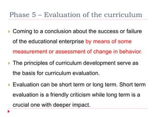 Phase 5 – Evaluation of the curriculum
 Coming to a conclusion about the success or failure
of the educational enterprise by means of some
measurement or assessment of change in behavior.
 The principles of curriculum development serve as
the basis for curriculum evaluation.
 Evaluation can be short term or long term. Short term
evaluation is a friendly criticism while long term is a
crucial one with deeper impact.
 