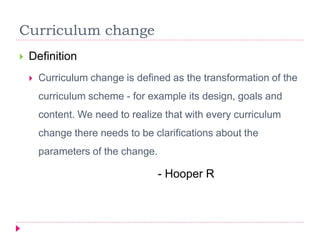 Curriculum change
 Definition
 Curriculum change is defined as the transformation of the
curriculum scheme - for example its design, goals and
content. We need to realize that with every curriculum
change there needs to be clarifications about the
parameters of the change.
- Hooper R
 
