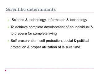 Scientific determinants
 Science & technology, information & technology
 To achieve complete development of an individual &
to prepare for complete living
 Self preservation, self protection, social & political
protection & proper utilization of leisure time.
 