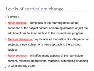 Levels of curriculum change
 3 levels :-
 Minor changes – comprises of the rearrangement of the
sequence of the subject content or learning activities or just the
addition of one topic or method to the instructional program.
 Medium changes – may include an innovation like integration of
subjects, a new subject or a new approach to the existing
subject.
 Major changes – will affect many aspects of the curriculum –
content, methods, approaches, materials: subtracting or adding
to what already exists.
 