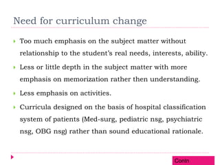 Need for curriculum change
 Too much emphasis on the subject matter without
relationship to the student’s real needs, interests, ability.
 Less or little depth in the subject matter with more
emphasis on memorization rather then understanding.
 Less emphasis on activities.
 Curricula designed on the basis of hospital classification
system of patients (Med-surg, pediatric nsg, psychiatric
nsg, OBG nsg) rather than sound educational rationale.
Contn
 