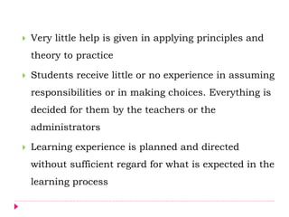  Very little help is given in applying principles and
theory to practice
 Students receive little or no experience in assuming
responsibilities or in making choices. Everything is
decided for them by the teachers or the
administrators
 Learning experience is planned and directed
without sufficient regard for what is expected in the
learning process
 