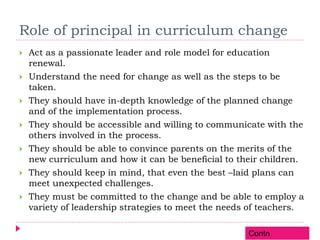 Role of principal in curriculum change
 Act as a passionate leader and role model for education
renewal.
 Understand the need for change as well as the steps to be
taken.
 They should have in-depth knowledge of the planned change
and of the implementation process.
 They should be accessible and willing to communicate with the
others involved in the process.
 They should be able to convince parents on the merits of the
new curriculum and how it can be beneficial to their children.
 They should keep in mind, that even the best –laid plans can
meet unexpected challenges.
 They must be committed to the change and be able to employ a
variety of leadership strategies to meet the needs of teachers.
Contn
 