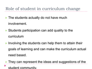 Role of student in curriculum change
 The students actually do not have much
involvement.
 Students participation can add quality to the
curriculum
 Involving the students can help them to attain their
goals of learning and can make the curriculum actual
need based.
 They can represent the ideas and suggestions of the
student community.
 