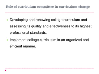 Role of curriculum committee in curriculum change
 Developing and renewing college curriculum and
assessing its quality and effectiveness to its highest
professional standards.
 Implement college curriculum in an organized and
efficient manner.
 