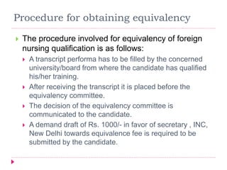 Procedure for obtaining equivalency
 The procedure involved for equivalency of foreign
nursing qualification is as follows:
 A transcript performa has to be filled by the concerned
university/board from where the candidate has qualified
his/her training.
 After receiving the transcript it is placed before the
equivalency committee.
 The decision of the equivalency committee is
communicated to the candidate.
 A demand draft of Rs. 1000/- in favor of secretary , INC,
New Delhi towards equivalence fee is required to be
submitted by the candidate.
 