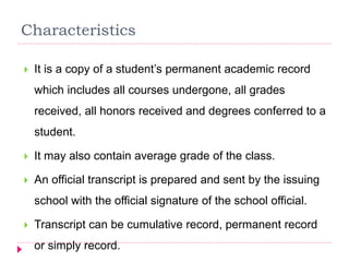 Characteristics
 It is a copy of a student’s permanent academic record
which includes all courses undergone, all grades
received, all honors received and degrees conferred to a
student.
 It may also contain average grade of the class.
 An official transcript is prepared and sent by the issuing
school with the official signature of the school official.
 Transcript can be cumulative record, permanent record
or simply record.
 