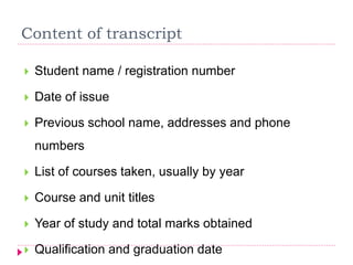 Content of transcript
 Student name / registration number
 Date of issue
 Previous school name, addresses and phone
numbers
 List of courses taken, usually by year
 Course and unit titles
 Year of study and total marks obtained
 Qualification and graduation date
 