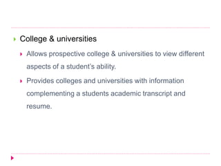  College & universities
 Allows prospective college & universities to view different
aspects of a student’s ability.
 Provides colleges and universities with information
complementing a students academic transcript and
resume.
 