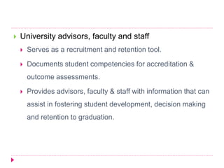  University advisors, faculty and staff
 Serves as a recruitment and retention tool.
 Documents student competencies for accreditation &
outcome assessments.
 Provides advisors, faculty & staff with information that can
assist in fostering student development, decision making
and retention to graduation.
 