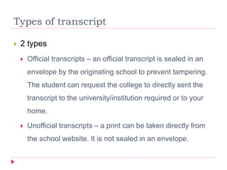 Types of transcript
 2 types
 Official transcripts – an official transcript is sealed in an
envelope by the originating school to prevent tampering.
The student can request the college to directly sent the
transcript to the university/institution required or to your
home.
 Unofficial transcripts – a print can be taken directly from
the school website. It is not sealed in an envelope.
 