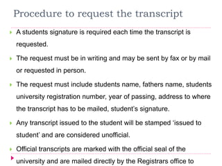 Procedure to request the transcript
 A students signature is required each time the transcript is
requested.
 The request must be in writing and may be sent by fax or by mail
or requested in person.
 The request must include students name, fathers name, students
university registration number, year of passing, address to where
the transcript has to be mailed, student’s signature.
 Any transcript issued to the student will be stamped ‘issued to
student’ and are considered unofficial.
 Official transcripts are marked with the official seal of the
university and are mailed directly by the Registrars office to
 