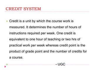 CREDIT SYSTEM
 Credit is a unit by which the course work is
measured. It determines the number of hours of
instructions required per week. One credit is
equivalent to one hour of teaching or two hrs of
practical work per week whereas credit point is the
product of grade point and the number of credits for
a course.
 - UGC
 