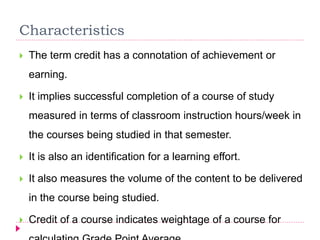 Characteristics
 The term credit has a connotation of achievement or
earning.
 It implies successful completion of a course of study
measured in terms of classroom instruction hours/week in
the courses being studied in that semester.
 It is also an identification for a learning effort.
 It also measures the volume of the content to be delivered
in the course being studied.
 Credit of a course indicates weightage of a course for
 