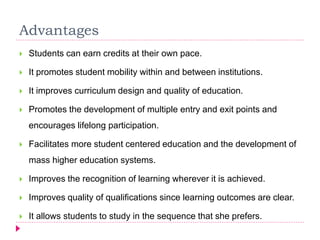 Advantages
 Students can earn credits at their own pace.
 It promotes student mobility within and between institutions.
 It improves curriculum design and quality of education.
 Promotes the development of multiple entry and exit points and
encourages lifelong participation.
 Facilitates more student centered education and the development of
mass higher education systems.
 Improves the recognition of learning wherever it is achieved.
 Improves quality of qualifications since learning outcomes are clear.
 It allows students to study in the sequence that she prefers.
 