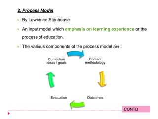 2. Process Model
 By Lawrence Stenhouse
 An input model which emphasis on learning experience or the
process of education.
 The various components of the process model are :
Content
methodology
OutcomesEvaluation
Curriculum
ideas / goals
CONTD
 