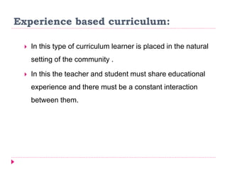 Experience based curriculum:
 In this type of curriculum learner is placed in the natural
setting of the community .
 In this the teacher and student must share educational
experience and there must be a constant interaction
between them.
 