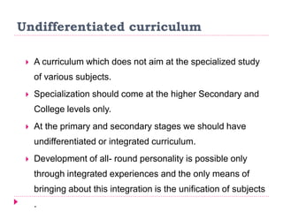 Undifferentiated curriculum
 A curriculum which does not aim at the specialized study
of various subjects.
 Specialization should come at the higher Secondary and
College levels only.
 At the primary and secondary stages we should have
undifferentiated or integrated curriculum.
 Development of all- round personality is possible only
through integrated experiences and the only means of
bringing about this integration is the unification of subjects
.
 