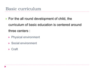 Basic curriculum
 For the all round development of child, the
curriculum of basic education is centered around
three centers :
 Physical environment
 Social environment
 Craft
 