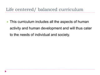 Life centered/ balanced curriculum
 This curriculum includes all the aspects of human
activity and human development and will thus cater
to the needs of individual and society.
 