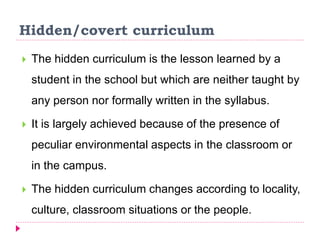 Hidden/covert curriculum
 The hidden curriculum is the lesson learned by a
student in the school but which are neither taught by
any person nor formally written in the syllabus.
 It is largely achieved because of the presence of
peculiar environmental aspects in the classroom or
in the campus.
 The hidden curriculum changes according to locality,
culture, classroom situations or the people.
 