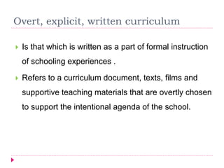 Overt, explicit, written curriculum
 Is that which is written as a part of formal instruction
of schooling experiences .
 Refers to a curriculum document, texts, films and
supportive teaching materials that are overtly chosen
to support the intentional agenda of the school.
 