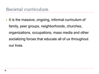 Societal curriculum
 It is the massive, ongoing, informal curriculum of
family, peer groups, neighborhoods, churches,
organizations, occupations, mass media and other
socializing forces that educate all of us throughout
our lives.
 