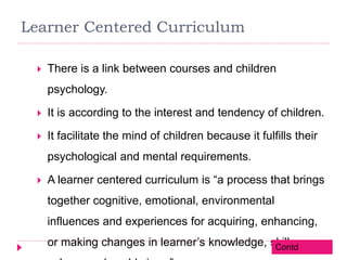 Learner Centered Curriculum
 There is a link between courses and children
psychology.
 It is according to the interest and tendency of children.
 It facilitate the mind of children because it fulfills their
psychological and mental requirements.
 A learner centered curriculum is “a process that brings
together cognitive, emotional, environmental
influences and experiences for acquiring, enhancing,
or making changes in learner’s knowledge, skills,Contd
 