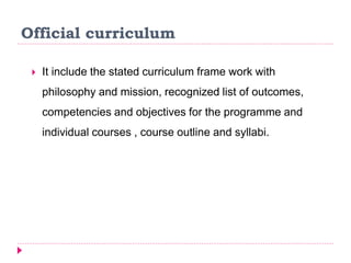 Official curriculum
 It include the stated curriculum frame work with
philosophy and mission, recognized list of outcomes,
competencies and objectives for the programme and
individual courses , course outline and syllabi.
 