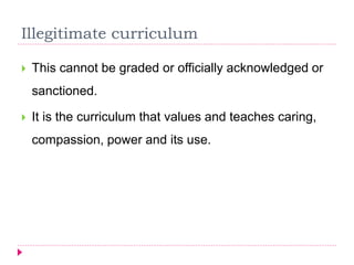 Illegitimate curriculum
 This cannot be graded or officially acknowledged or
sanctioned.
 It is the curriculum that values and teaches caring,
compassion, power and its use.
 
