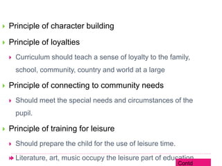  Principle of character building
 Principle of loyalties
 Curriculum should teach a sense of loyalty to the family,
school, community, country and world at a large
 Principle of connecting to community needs
 Should meet the special needs and circumstances of the
pupil.
 Principle of training for leisure
 Should prepare the child for the use of leisure time.
 Literature, art, music occupy the leisure part of education.
Contd
 