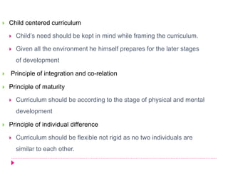  Child centered curriculum
 Child’s need should be kept in mind while framing the curriculum.
 Given all the environment he himself prepares for the later stages
of development
 Principle of integration and co-relation
 Principle of maturity
 Curriculum should be according to the stage of physical and mental
development
 Principle of individual difference
 Curriculum should be flexible not rigid as no two individuals are
similar to each other.
 