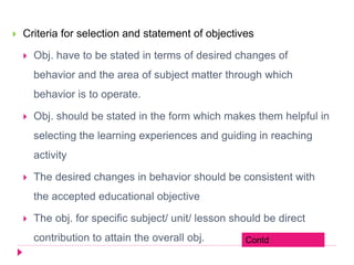 Criteria for selection and statement of objectives
 Obj. have to be stated in terms of desired changes of
behavior and the area of subject matter through which
behavior is to operate.
 Obj. should be stated in the form which makes them helpful in
selecting the learning experiences and guiding in reaching
activity
 The desired changes in behavior should be consistent with
the accepted educational objective
 The obj. for specific subject/ unit/ lesson should be direct
contribution to attain the overall obj. Contd
 
