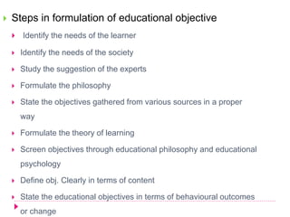  Steps in formulation of educational objective
 Identify the needs of the learner
 Identify the needs of the society
 Study the suggestion of the experts
 Formulate the philosophy
 State the objectives gathered from various sources in a proper
way
 Formulate the theory of learning
 Screen objectives through educational philosophy and educational
psychology
 Define obj. Clearly in terms of content
 State the educational objectives in terms of behavioural outcomes
or change
 
