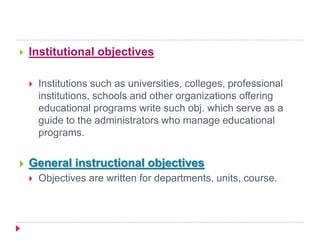  Institutional objectives
 Institutions such as universities, colleges, professional
institutions, schools and other organizations offering
educational programs write such obj. which serve as a
guide to the administrators who manage educational
programs.
 General instructional objectives
 Objectives are written for departments, units, course.
 