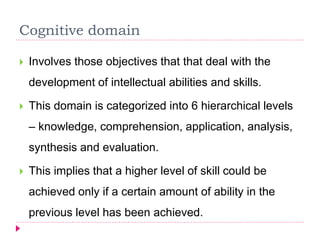 Cognitive domain
 Involves those objectives that that deal with the
development of intellectual abilities and skills.
 This domain is categorized into 6 hierarchical levels
– knowledge, comprehension, application, analysis,
synthesis and evaluation.
 This implies that a higher level of skill could be
achieved only if a certain amount of ability in the
previous level has been achieved.
 