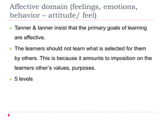 Affective domain (feelings, emotions,
behavior – attitude/ feel)
 Tanner & tanner insist that the primary goals of learning
are affective.
 The learners should not learn what is selected for them
by others. This is because it amounts to imposition on the
learners other’s values, purposes.
 5 levels
 