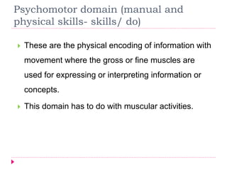 Psychomotor domain (manual and
physical skills- skills/ do)
 These are the physical encoding of information with
movement where the gross or fine muscles are
used for expressing or interpreting information or
concepts.
 This domain has to do with muscular activities.
 