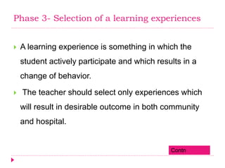Phase 3- Selection of a learning experiences
 A learning experience is something in which the
student actively participate and which results in a
change of behavior.
 The teacher should select only experiences which
will result in desirable outcome in both community
and hospital.
Contn
 