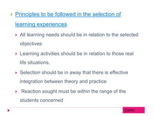  Principles to be followed in the selection of
learning experiences
 All learning needs should be in relation to the selected
objectives
 Learning activities should be in relation to those real
life situations.
 Selection should be in away that there is effective
integration between theory and practice
 Reaction sought must be within the range of the
students concerned
Contn
 